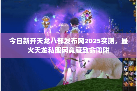 今日新开天龙八部发布网2025实测,最火天龙私服网竟藏致命陷阱 今日新开天龙八部发布网2025实测,最火天龙私服网竟藏致命陷阱