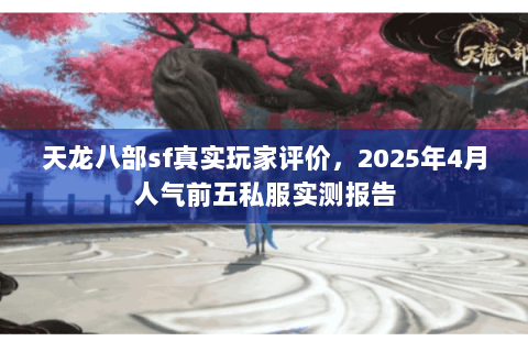 天龙八部sf真实玩家评价，2025年4月人气前五私服实测报告