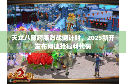 天龙八部跨服激战倒计时,2025新开发布网速抢福利代码 天龙八部跨服激战倒计时,2025新开发布网速抢福利代码