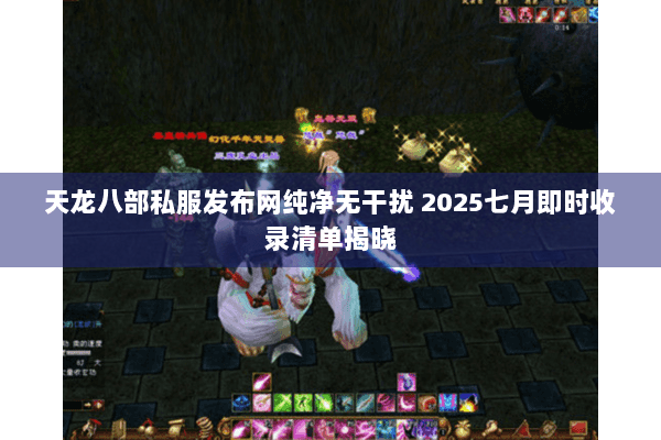 天龙八部私服发布网纯净无干扰 2025七月即时收录清单揭晓 天龙八部私服发布网纯净无干扰 2025七月即时收录清单揭晓