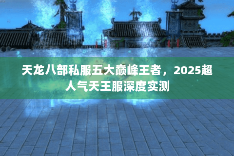 天龙八部私服五大巅峰王者,2025超人气天王服深度实测 天龙八部私服五大巅峰王者,2025超人气天王服深度实测