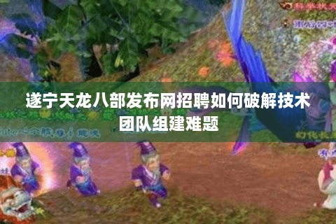 遂宁天龙八部发布网招聘如何破解技术团队组建难题