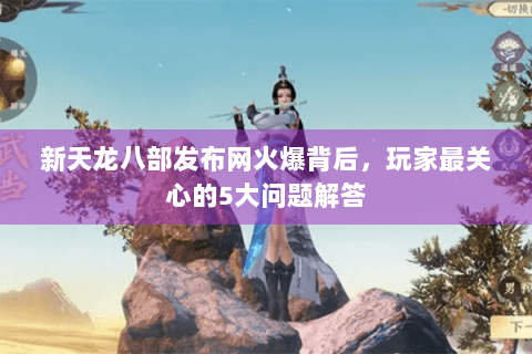 新天龙八部发布网火爆背后，玩家最关心的5大问题解答