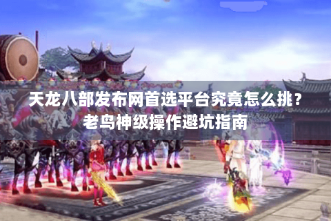 天龙八部发布网首选平台究竟怎么挑？老鸟神级操作避坑指南