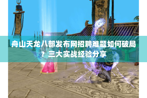 舟山天龙八部发布网招聘难题如何破局？三大实战经验分享