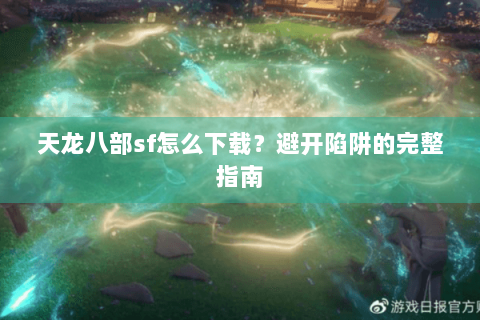 天龙八部sf怎么下载?避开陷阱的完整指南 天龙八部sf怎么下载?避开陷阱的完整指南