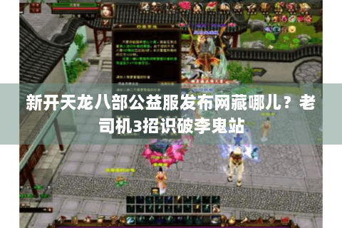 新开天龙八部公益服发布网藏哪儿?老司机3招识破李鬼站 新开天龙八部公益服发布网藏哪儿?老司机3招识破李鬼站