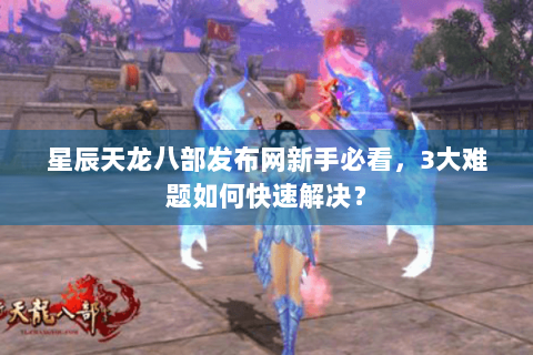 星辰天龙八部发布网新手必看,3大难题如何快速解决? 星辰天龙八部发布网新手必看,3大难题如何快速解决?