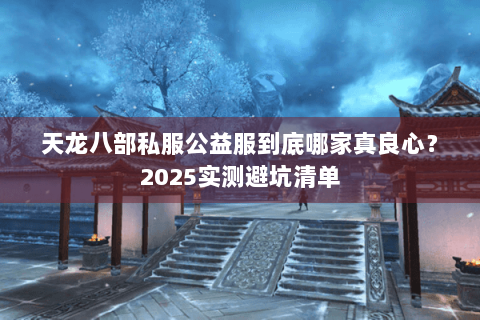 天龙八部私服公益服到底哪家真良心？2025实测避坑清单