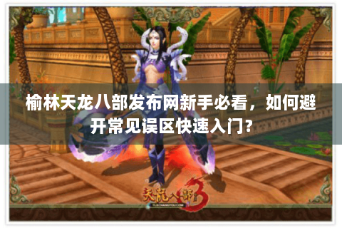 榆林天龙八部发布网新手必看，如何避开常见误区快速入门？