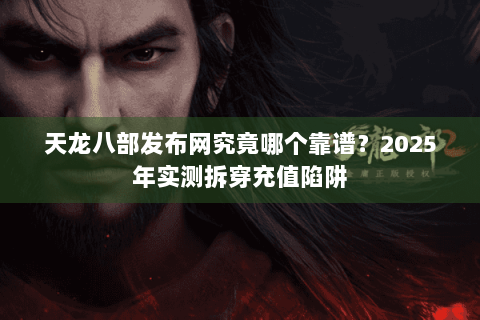 天龙八部发布网究竟哪个靠谱？2025年实测拆穿充值陷阱