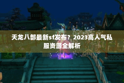 天龙八部最新sf发布？2023高人气私服资源全解析