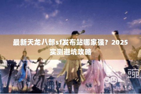 最新天龙八部sf发布站哪家强？2025实测避坑攻略