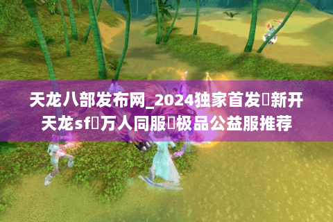 天龙八部发布网_2024独家首发✈新开天龙sf⇨万人同服◐极品公益服推荐 天龙八部发布网_2024独家首发✈新开天龙sf⇨万人同服◐极品公益服推荐