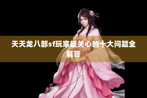 天天龙八部sf玩家最关心的十大问题全解答 天天龙八部sf玩家最关心的十大问题全解答