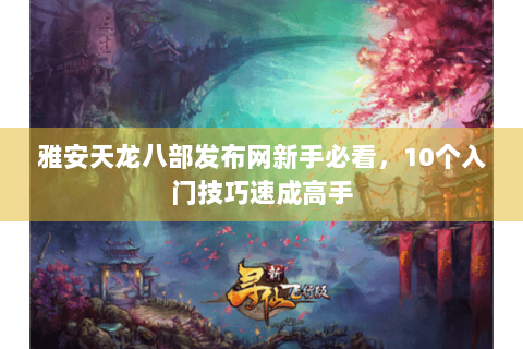 雅安天龙八部发布网新手必看，10个入门技巧速成高手