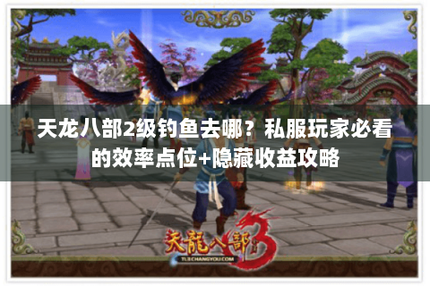 天龙八部2级钓鱼去哪?私服玩家必看的效率点位+隐藏收益攻略 天龙八部2级钓鱼去哪?私服玩家必看的效率点位+隐藏收益攻略