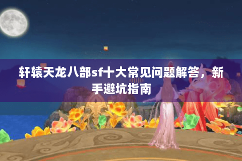 轩辕天龙八部sf十大常见问题解答，新手避坑指南