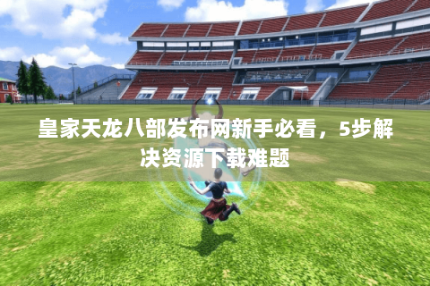 皇家天龙八部发布网新手必看，5步解决资源下载难题