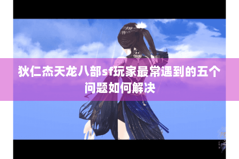 狄仁杰天龙八部sf玩家最常遇到的五个问题如何解决