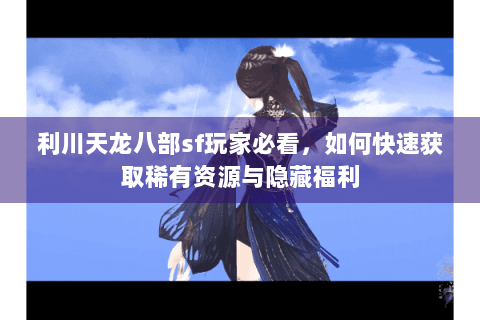 利川天龙八部sf玩家必看,如何快速获取稀有资源与隐藏福利 利川天龙八部sf玩家必看,如何快速获取稀有资源与隐藏福利