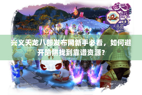 兴义天龙八部发布网新手必看，如何避开陷阱找到靠谱资源？