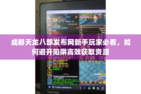 成都天龙八部发布网新手玩家必看,如何避开陷阱高效获取资源 成都天龙八部发布网新手玩家必看,如何避开陷阱高效获取资源