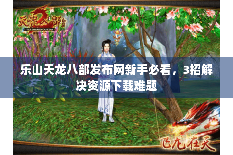 乐山天龙八部发布网新手必看，3招解决资源下载难题