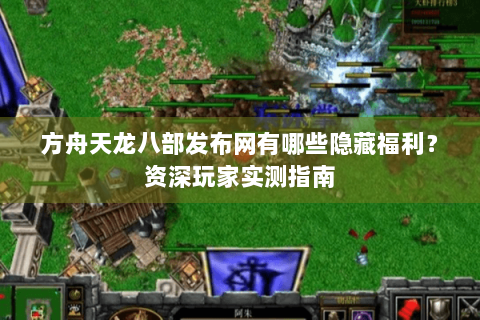 方舟天龙八部发布网有哪些隐藏福利？资深玩家实测指南