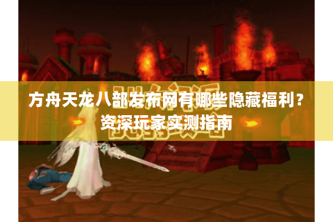 方舟天龙八部发布网有哪些隐藏福利？资深玩家实测指南