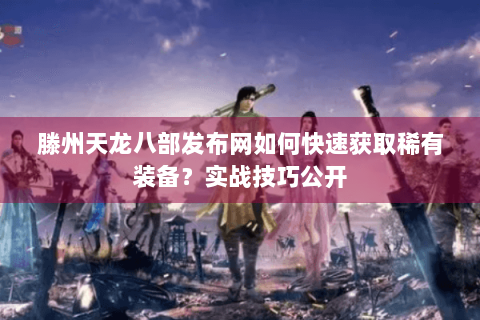 滕州天龙八部发布网如何快速获取稀有装备？实战技巧公开