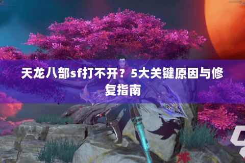 天龙八部sf打不开?5大关键原因与修复指南 天龙八部sf打不开?5大关键原因与修复指南