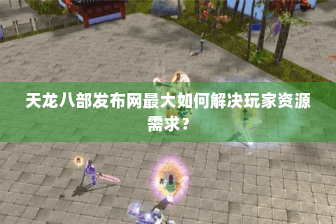 天龙八部发布网最大如何解决玩家资源需求? 天龙八部发布网最大如何解决玩家资源需求?