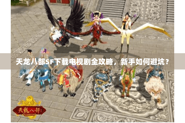 天龙八部SF下载电视剧全攻略，新手如何避坑？