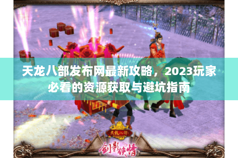 天龙八部发布网最新攻略,2023玩家必看的资源获取与避坑指南 天龙八部发布网最新攻略,2023玩家必看的资源获取与避坑指南