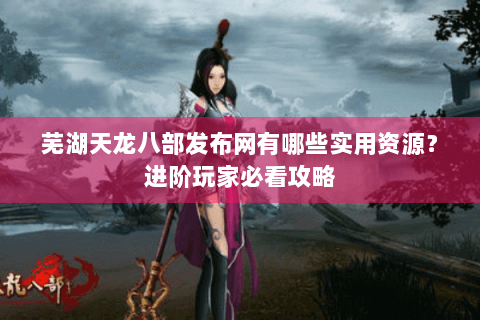 芜湖天龙八部发布网有哪些实用资源?进阶玩家必看攻略 芜湖天龙八部发布网有哪些实用资源?进阶玩家必看攻略