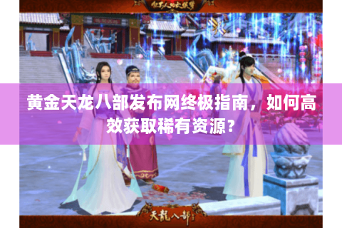 黄金天龙八部发布网终极指南,如何高效获取稀有资源? 黄金天龙八部发布网终极指南,如何高效获取稀有资源?