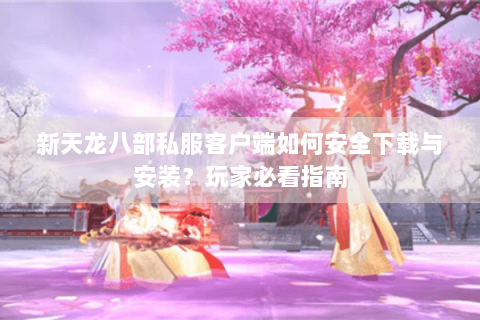 新天龙八部私服客户端如何安全下载与安装?玩家必看指南 新天龙八部私服客户端如何安全下载与安装?玩家必看指南