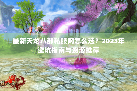 最新天龙八部私服网怎么选？2023年避坑指南与资源推荐