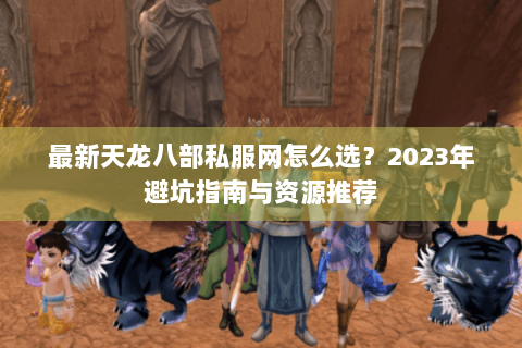 最新天龙八部私服网怎么选？2023年避坑指南与资源推荐