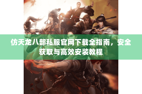 仿天龙八部私服官网下载全指南，安全获取与高效安装教程