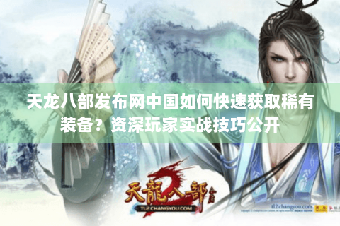 天龙八部发布网中国如何快速获取稀有装备？资深玩家实战技巧公开