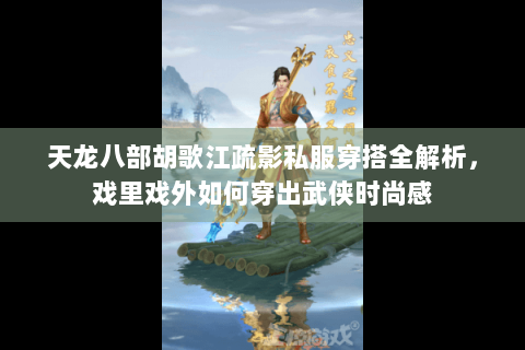 天龙八部胡歌江疏影私服穿搭全解析,戏里戏外如何穿出武侠时尚感 天龙八部胡歌江疏影私服穿搭全解析,戏里戏外如何穿出武侠时尚感