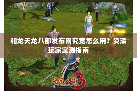和龙天龙八部发布网究竟怎么用?资深玩家实测指南 和龙天龙八部发布网究竟怎么用?资深玩家实测指南