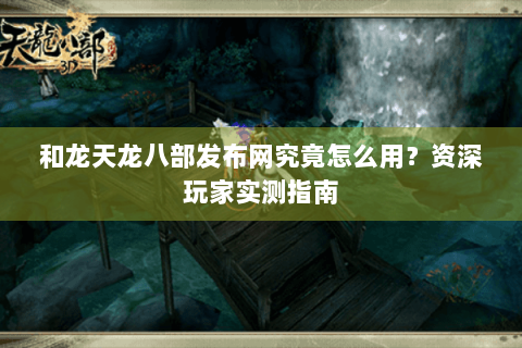 和龙天龙八部发布网究竟怎么用?资深玩家实测指南 和龙天龙八部发布网究竟怎么用?资深玩家实测指南