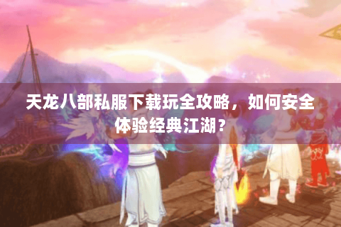天龙八部私服下载玩全攻略，如何安全体验经典江湖？