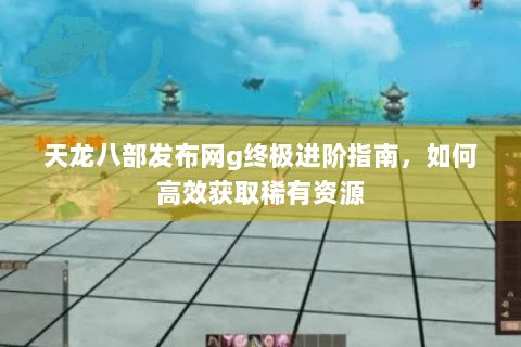 天龙八部发布网g终极进阶指南，如何高效获取稀有资源