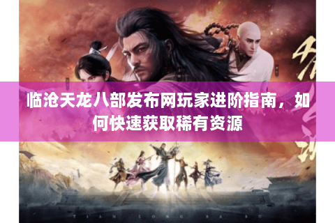 临沧天龙八部发布网玩家进阶指南，如何快速获取稀有资源