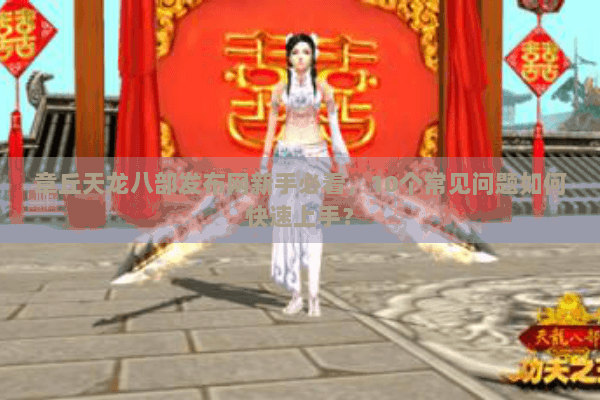 章丘天龙八部发布网新手必看，10个常见问题如何快速上手？