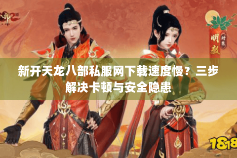 新开天龙八部私服网下载速度慢?三步解决卡顿与安全隐患 新开天龙八部私服网下载速度慢?三步解决卡顿与安全隐患